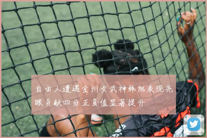 自由人遭遇金州女武神韩旭表现亮眼贡献四分正负值显著提升