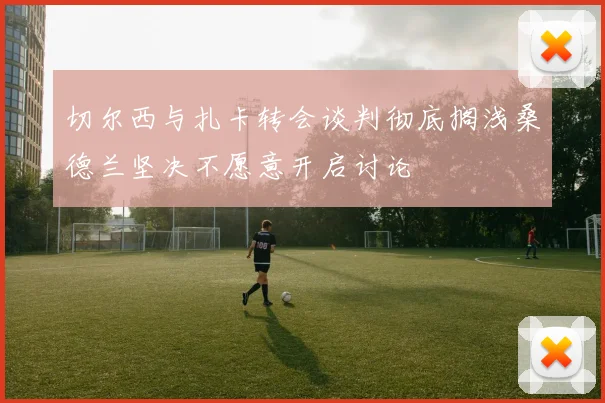 切尔西与扎卡转会谈判彻底搁浅桑德兰坚决不愿意开启讨论