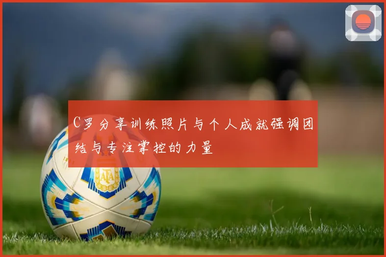 C罗分享训练照片与个人成就强调团结与专注掌控的力量
