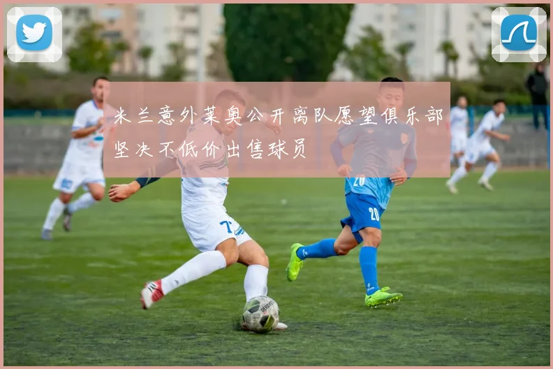 米兰意外莱奥公开离队愿望俱乐部坚决不低价出售球员