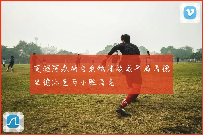 英超阿森纳与利物浦战成平局马德里德比皇马小胜马竞
