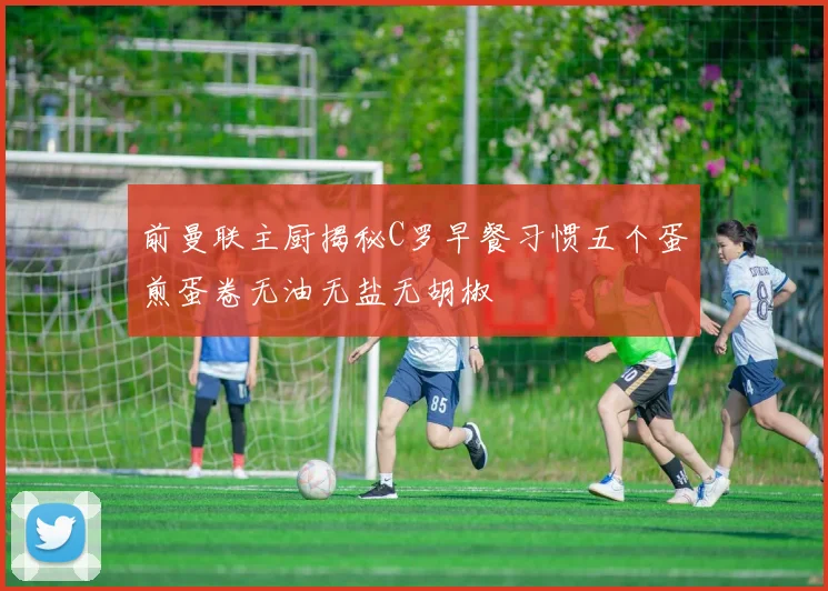 前曼联主厨揭秘C罗早餐习惯五个蛋煎蛋卷无油无盐无胡椒