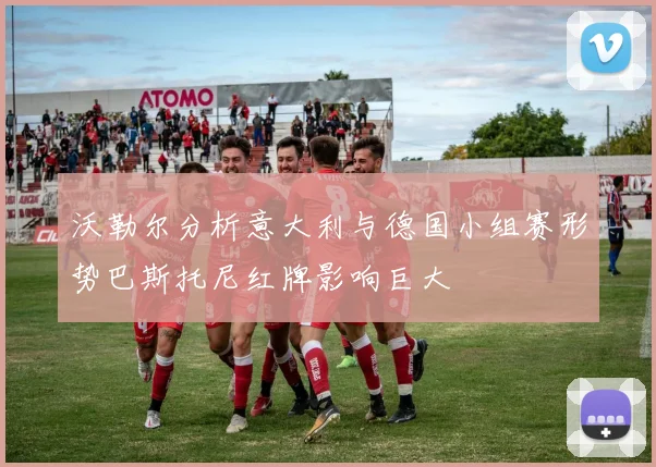 沃勒尔分析意大利与德国小组赛形势巴斯托尼红牌影响巨大