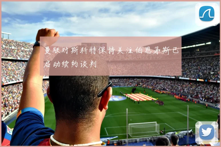曼联对斯科特保持关注伯恩茅斯已启动续约谈判