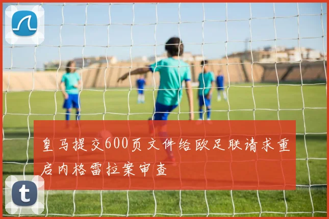 皇马提交600页文件给欧足联请求重启内格雷拉案审查