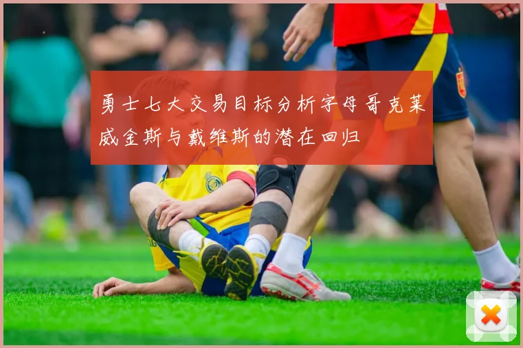 勇士七大交易目标分析字母哥克莱威金斯与戴维斯的潜在回归