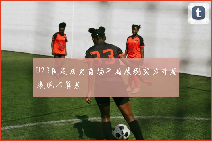U23国足历史首场平局展现实力开局表现不算差