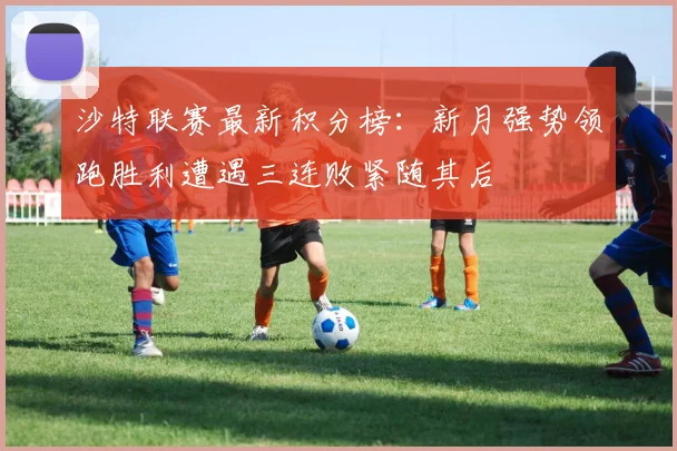 沙特联赛最新积分榜：新月强势领跑胜利遭遇三连败紧随其后