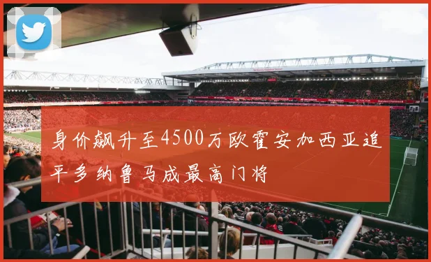 身价飙升至4500万欧霍安加西亚追平多纳鲁马成最高门将