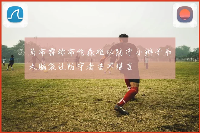 乌布雷称布伦森难以防守小辫子和大脑袋让防守者苦不堪言