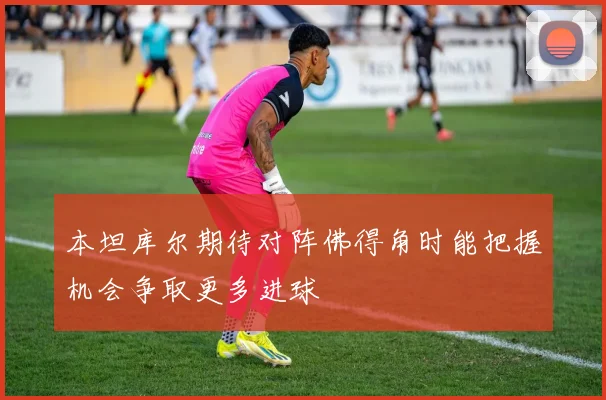本坦库尔期待对阵佛得角时能把握机会争取更多进球