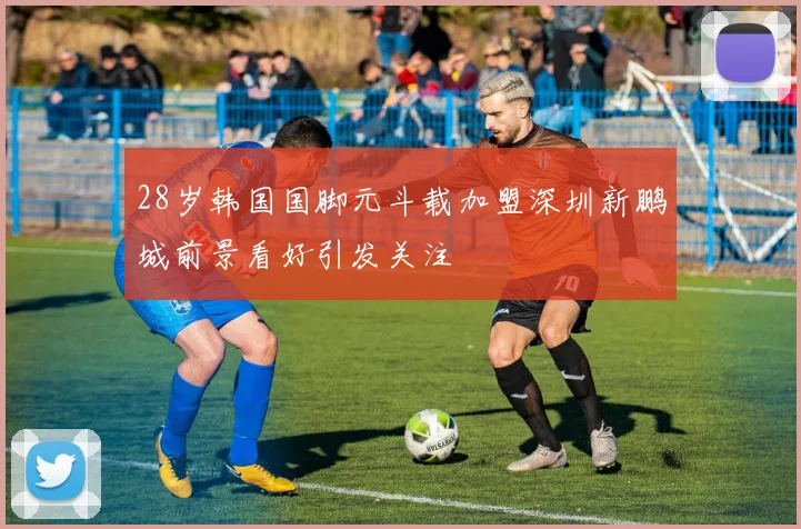 28岁韩国国脚元斗载加盟深圳新鹏城前景看好引发关注