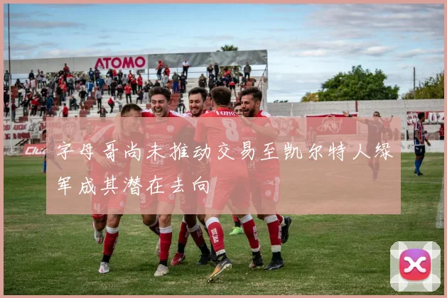 字母哥尚未推动交易至凯尔特人绿军成其潜在去向